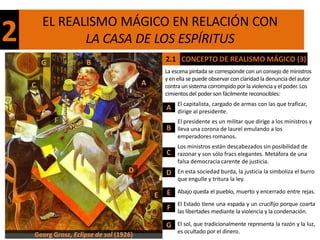 EL REALISMO MÁGICO EN RELACIÓN CON
2              LA CASA DE LOS ESPÍRITUS
        G            B                           2.1 CONCEPTO DE REALISMO MÁGICO (3)
                                                 La escena pintada se corresponde con un consejo de ministros
                                                 y en ella se puede observar con claridad la denuncia del autor
    C                                    A       contra un sistema corrompido por la violencia y el poder. Los
                                                 cimientos del poder son fácilmente reconocibles:
                                                      El capitalista, cargado de armas con las que traficar,
                                                 A    dirige al presidente.
            F                                         El presidente es un militar que dirige a los ministros y
                                                 B    lleva una corona de laurel emulando a los
                                                      emperadores romanos.
                                                      Los ministros están descabezados sin posibilidad de
                                                 C    razonar y son sólo fracs elegantes. Metáfora de una
                                                      falsa democracia carente de justicia.
                                    D            D    En esta sociedad burda, la justicia la simboliza el burro
                                                      que engulle y tritura la ley.

                                                 E    Abajo queda el pueblo, muerto y encerrado entre rejas.
                                             E
                                                      El Estado tiene una espada y un crucifijo porque coarta
                                                 F    las libertades mediante la violencia y la condenación.

                                                 G    El sol, que tradicionalmente representa la razón y la luz,
                                                      es ocultado por el dinero.
    Georg Grosz, Eclipse de sol (1926)
 