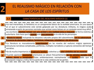 EL REALISMO MÁGICO EN RELACIÓN CON
2                 LA CASA DE LOS ESPÍRITUS
    2.2                 CARACTERÍSTICAS DEL REALISMO MÁGICO (1)

A   •Lo real maravilloso, lo fantástico es un componente básico de la realidad americana. En una época
    en el que el subcontinente está siendo golpeado por las dictaduras militares, lo mágico acaba
    enraizando a partir de personas normales que actúan como héroes en un contexto social muy difícil.
    Los escritores intentan romper con una verdad y una realidad única e impuesta de forma violenta y
    autoritaria. Esto hace que la muerte esté muy presente en la vida de los personajes
B   •Mezcla lo natural, incluyendo los desastres naturales propios del subcontinente, con lo sobrenatural.
    Presencia de elementos mágicos, fantásticos, milagrosos, mitológicos y de ultratumba.
C   •La literatura es marcadamente experimental, en las novelas del realismo mágico aparecen:
    estructuras narrativas complicadas, polifonías, múltiples narradores y rupturas constantes del tiempo
    narrativo.
D   •Se da mucha importancia al imaginario familiar y colectivo y al valor simbólico de los espacios.
E   •Cuando aparecen escenarios americanos se ubican frecuentemente en los estratos sociales más
    pobres, duros y marginales. Estas ambientaciones normalmente son rurales, dado que la
    concepción mágica y mítica forma parte de la vida cotidiana de las gentes.
 