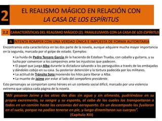 EL REALISMO MÁGICO EN RELACIÓN CON
2                  LA CASA DE LOS ESPÍRITUS
2.2 CARACTERÍSTICAS DEL REALISMO MÁGICO (2). PARALELISMOS CON LA CASA DE LOS ESPÍRITUS

    A INTENTA ROMPER CON UNA VERDAD ÚNICA E IMPUESTA DE FORMA AUTORITARIA
Encontramos esta característica en las dos parte de la novela, aunque adquiere mucha mayor importancia
en la segunda, marcada por el golpe de estado. Ejemplos:
      • La huida de Pedro Tercero García de la hacienda de Esteban Trueba, con caballo y guitarra, y su
      lucha por convencer a los campesinos ante las injusticias que padecen.
      • El papel que juega Alba durante la dictadura salvando a los perseguidos a través de las embajadas
      y dándoles cobijo en su casa. Su posterior detención y la tortura padecida por los militares.
      • La actitud de Tránsito Soto moviendo los hilos para liberar a Alba.
      • La muerte de Jaime por estar al lado del compañero presidente.
Esto personajes se comportan como héroes en un contexto social difícil, marcado por una violencia
extrema que salpica cada página de la novela.
 “Allí pasaron Jaime y los otros dos días sin agua y sin alimento, pudriéndose en su
 propio excremento, su sangre y su espanto, al cabo de los cuales los transportaron a
 todos en un camión hasta las cercanías del aeropuerto. En un descampado los fusilaron
 en el suelo, porque no podían tenerse en pie, y luego dinamitaron sus cuerpos”.
                                       (Capítulo XIII)
 