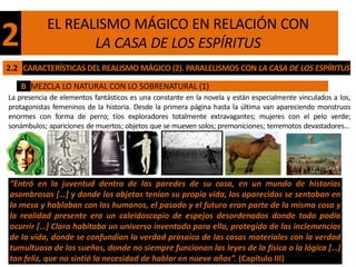 EL REALISMO MÁGICO EN RELACIÓN CON
2                  LA CASA DE LOS ESPÍRITUS
2.2 CARACTERÍSTICAS DEL REALISMO MÁGICO (2). PARALELISMOS CON LA CASA DE LOS ESPÍRITUS

    B MEZCLA LO NATURAL CON LO SOBRENATURAL (1)
La presencia de elementos fantásticos es una constante en la novela y están especialmente vinculados a los,
protagonistas femeninos de la historia. Desde la primera página hasta la última van apareciendo monstruos
enormes con forma de perro; tíos exploradores totalmente extravagantes; mujeres con el pelo verde;
sonámbulos; apariciones de muertos; objetos que se mueven solos; premoniciones; terremotos devastadores…




“Entró en la juventud dentro de las paredes de su casa, en un mundo de historias
asombrosas […] y donde los objetos tenían su propia vida, los aparecidos se sentaban en
la mesa y hablaban con los humanos, el pasado y el futuro eran parte de la misma cosa y
la realidad presente era un caleidoscopio de espejos desordenados donde todo podía
ocurrir […] Clara habitaba un universo inventado para ella, protegida de las inclemencias
de la vida, donde se confundían la verdad prosaica de las cosas materiales con la verdad
tumultuosa de los sueños, donde no siempre funcionan las leyes de la física o la lógica […]
tan feliz, que no sintió la necesidad de hablar en nueve años”. (Capítulo III)
 
