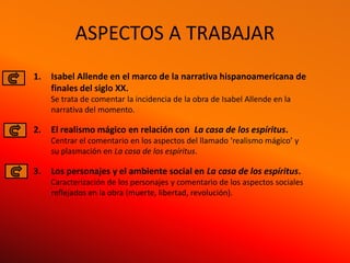 ASPECTOS A TRABAJAR
1.   Isabel Allende en el marco de la narrativa hispanoamericana de
     finales del siglo XX.
     Se trata de comentar la incidencia de la obra de Isabel Allende en la
     narrativa del momento.

2.   El realismo mágico en relación con La casa de los espíritus.
     Centrar el comentario en los aspectos del llamado ‘realismo mágico’ y
     su plasmación en La casa de los espíritus.

3.   Los personajes y el ambiente social en La casa de los espíritus.
     Caracterización de los personajes y comentario de los aspectos sociales
     reflejados en la obra (muerte, libertad, revolución).
 