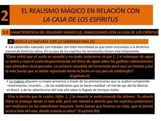 EL REALISMO MÁGICO EN RELACIÓN CON
2                 LA CASA DE LOS ESPÍRITUS
2.2 CARACTERÍSTICAS DEL REALISMO MÁGICO (2). PARALELISMOS CON LA CASA DE LOS ESPÍRITUS

    B MEZCLA LO NATURAL CON LO SOBRENATURAL (2)
 • Las catástrofes naturales son tratadas con total normalidad ya que están vinculadas a la dinámica
 natural de América Latina. En La casa de los espíritus los terremotos tienen este tratamiento.
 “Clara sintió que el suelo se sacudía y no pudo sostenerse en pie […] el estanque de agua
 se ladeó y cayó al suelo desparramando mil litros de agua sobre las gallinas sobrevivientes
 que aleteaban desesperadas. La primera sacudida del terremoto duró casi un minuto y fue
 la más fuerte que se había registrado hasta la fecha en ese país de catástrofes”.
                                          (Capítulo V)
  • Lo mágico adquiere su mayor presencia a través de las premoniciones que se acaban cumpliendo
  –matrimonios, muertes…-; de las maldiciones que se hacen realidad –el mal de ojo del tío Marcos
  en Brasil- y de las advertencias del más allá sobre la llegada de tiempos malos.
 - Vine a decirte que te cuides, hijita […] la muerte te anda pisando los talones. Tu abuela
 Clara te protege desde el más allá, pero me mandó a decirte que los espíritus protectores
 son ineficaces en los cataclismos mayores. Sería bueno que hicieras un viaje, que te fueras
 al otro lado del mar, donde estarás a salvo”. (Capítulo XII)
 