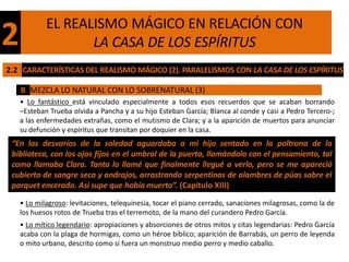 EL REALISMO MÁGICO EN RELACIÓN CON
2                  LA CASA DE LOS ESPÍRITUS
2.2 CARACTERÍSTICAS DEL REALISMO MÁGICO (2). PARALELISMOS CON LA CASA DE LOS ESPÍRITUS

    B MEZCLA LO NATURAL CON LO SOBRENATURAL (3)
    • Lo fantástico está vinculado especialmente a todos esos recuerdos que se acaban borrando
    –Esteban Trueba olvida a Pancha y a su hijo Esteban García; Blanca al conde y casi a Pedro Tercero-;
    a las enfermedades extrañas, como el mutismo de Clara; y a la aparición de muertos para anunciar
    su defunción y espíritus que transitan por doquier en la casa.
 “En los desvaríos de la soledad aguardaba a mi hijo sentado en la poltrona de la
 biblioteca, con los ojos fijos en el umbral de la puerta, llamándolo con el pensamiento, tal
 como llamaba Clara. Tanto lo llamé que finalmente llegué a verlo, pero se me apareció
 cubierto de sangre seca y andrajos, arrastrando serpentinas de alambres de púas sobre el
 parquet encerado. Así supe que había muerto”. (Capítulo XIII)

    • Lo milagroso: levitaciones, telequinesia, tocar el piano cerrado, sanaciones milagrosas, como la de
    los huesos rotos de Trueba tras el terremoto, de la mano del curandero Pedro García.
    • Lo mítico legendario: apropiaciones y absorciones de otros mitos y citas legendarias: Pedro García
    acaba con la plaga de hormigas, como un héroe bíblico; aparición de Barrabás, un perro de leyenda
    o mito urbano, descrito como si fuera un monstruo medio perro y medio caballo.
 