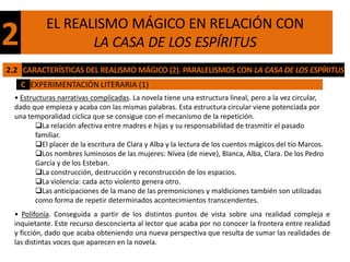 EL REALISMO MÁGICO EN RELACIÓN CON
2                  LA CASA DE LOS ESPÍRITUS
2.2 CARACTERÍSTICAS DEL REALISMO MÁGICO (2). PARALELISMOS CON LA CASA DE LOS ESPÍRITUS
    C EXPERIMENTACIÓN LITERARIA (1)
  • Estructuras narrativas complicadas. La novela tiene una estructura lineal, pero a la vez circular,
  dado que empieza y acaba con las mismas palabras. Esta estructura circular viene potenciada por
  una temporalidad cíclica que se consigue con el mecanismo de la repetición.
         La relación afectiva entre madres e hijas y su responsabilidad de trasmitir el pasado
         familiar.
         El placer de la escritura de Clara y Alba y la lectura de los cuentos mágicos del tío Marcos.
         Los nombres luminosos de las mujeres: Nívea (de nieve), Blanca, Alba, Clara. De los Pedro
         García y de los Esteban.
         La construcción, destrucción y reconstrucción de los espacios.
         La violencia: cada acto violento genera otro.
         Las anticipaciones de la mano de las premoniciones y maldiciones también son utilizadas
         como forma de repetir determinados acontecimientos transcendentes.
  • Polifonía. Conseguida a partir de los distintos puntos de vista sobre una realidad compleja e
  inquietante. Este recurso desconcierta al lector que acaba por no conocer la frontera entre realidad
  y ficción, dado que acaba obteniendo una nueva perspectiva que resulta de sumar las realidades de
  las distintas voces que aparecen en la novela.
 