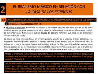 EL REALISMO MÁGICO EN RELACIÓN CON
2                  LA CASA DE LOS ESPÍRITUS
2.2 CARACTERÍSTICAS DEL REALISMO MÁGICO (2). PARALELISMOS CON LA CASA DE LOS ESPÍRITUS
    C EXPERIMENTACIÓN LITERARIA (2)
  • Múltiples narradores. Combinan la primera y la tercera persona narrativa, con el fin de darle
  distintos puntos de vista a una misma idea, pasando del narrador omnisciente al narrador testigo.
  Es muy interesante fijarse en el cambio brusco de persona narrativa que hace en las primeras y
  últimas líneas del relato:
  La novela se inicia con unas líneas en primera persona y partir de la segunda oración del relato, esa
  misma voz narrativa pasará a emplear la tercera persona, punto de vista que no abandonará hasta el
  epílogo en el que la narradora desvela su identidad. Se trata de Alba, que utilizando la escritura como
  terapia, rescata de su memoria los hechos narrados y cuenta, veinte años después de la muerte de
  Clara, lo que el lector acaba de averiguar. Un mismo procedimiento es utilizado con Esteban Trueba.
  “Anotó la niña Clara con su delicada caligrafía […] sin sospechar que, cincuenta años después, sus
  cuadernos me servirían para rescatar la memoria del pasado y para sobrevivir a mi propio
  espanto”. (Capítulo I)

  “Mi abuela escribió durante cincuenta años en sus cuadernos de anotar la vida […] los tengo aquí
  a mis pies, atados con cintas de colores, separados por acontecimientos y no por orden
  cronológico, tal como ella los dejó antes de irse. Clara los escribió para que me sirvieran ahora
  para rescatar las cosas del pasado y sobrevivir a mi propio espanto”. (Epílogo)
 