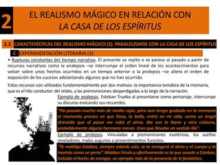 EL REALISMO MÁGICO EN RELACIÓN CON
2                 LA CASA DE LOS ESPÍRITUS
2.2 CARACTERÍSTICAS DEL REALISMO MÁGICO (2). PARALELISMOS CON LA CASA DE LOS ESPÍRITUS
    C EXPERIMENTACIÓN LITERARIA (3)
 • Rupturas constantes del tiempo narrativo. El presente se repite o se parece al pasado a partir de
 recursos narrativos como la analepsis –se interrumpe el orden lineal de los acontecimientos para
 volver sobre unos hechos ocurridos en un tiempo anterior o la prolepsis –se altera el orden de
 exposición de los sucesos adelantando algunos que no han ocurrido.
 Estos recursos son utilizados fundamentalmente por dos motivos: la importancia temática de la memoria,
 que es el hilo conductor del relato, y las premoniciones desperdigadas a lo largo de la narración.
                            Ejemplo de analepsis. Esteban Trueba al presentarse como personaje, interrumpe
                            su discurso evocando sus recuerdos.
                          “Ha pasado mucho más de medio siglo, pero aún tengo grabado en la memoria
                          el momento preciso en que Rosa, la bella, entró en mi vida, como un ángel
                          distraído que al pasar me robó el alma. Iba con la Nana y otra criatura,
                          probablemente alguna hermana menor. Creo que llevaba un vestido lila”.
                          Ejemplo de prolepsis. Vinculadas a premoniciones esotéricas, los sueños
                          reveladores, malos augurios o presentimientos funestos.
                          “Te maldigo Esteban, siempre estarás solo, se te encogerá el alma y el cuerpo y te
                          morirás como un perro”. Maldice Férula y efectivamente es lo que sucede a Esteban,
                          incluido el hecho de encoger, un ejemplo más de la presencia de lo fantástico.
 