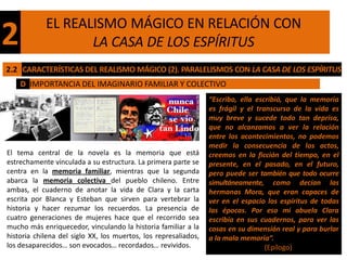 EL REALISMO MÁGICO EN RELACIÓN CON
2                  LA CASA DE LOS ESPÍRITUS
2.2 CARACTERÍSTICAS DEL REALISMO MÁGICO (2). PARALELISMOS CON LA CASA DE LOS ESPÍRITUS
    D IMPORTANCIA DEL IMAGINARIO FAMILIAR Y COLECTIVO
                                                                 “Escribo, ella escribió, que la memoria
                                                                 es frágil y el transcurso de la vida es
                                                                 muy breve y sucede todo tan deprisa,
                                                                 que no alcanzamos a ver la relación
                                                                 entre los acontecimientos, no podemos
                                                                 medir la consecuencia de los actos,
El tema central de la novela es la memoria que está              creemos en la ficción del tiempo, en el
estrechamente vinculada a su estructura. La primera parte se     presente, en el pasado, en el futuro,
centra en la memoria familiar, mientras que la segunda           pero puede ser también que todo ocurre
abarca la memoria colectiva del pueblo chileno. Entre            simultáneamente, como decían las
ambas, el cuaderno de anotar la vida de Clara y la carta         hermanas Mora, que eran capaces de
escrita por Blanca y Esteban que sirven para vertebrar la        ver en el espacio los espíritus de todas
historia y hacer rezumar los recuerdos. La presencia de          las épocas. Por eso mi abuela Clara
cuatro generaciones de mujeres hace que el recorrido sea         escribía en sus cuadernos, para ver las
mucho más enriquecedor, vinculando la historia familiar a la     cosas en su dimensión real y para burlar
historia chilena del siglo XX, los muertos, los represaliados,   a la mala memoria”.
los desaparecidos… son evocados… recordados… revividos.                            (Epílogo)
 