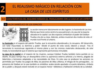 EL REALISMO MÁGICO EN RELACIÓN CON
2                 LA CASA DE LOS ESPÍRITUS
2.2 CARACTERÍSTICAS DEL REALISMO MÁGICO (2). PARALELISMOS CON LA CASA DE LOS ESPÍRITUS

  D VALOR SIMBÓLICO DE LOS ESPACIOS

                                La acción transcurre básicamente en dos lugares: la hacienda de Las tres
                                Marías que tiene como centro la casa patronal; y la casa de la esquina
                                ubicada en la capital. Los dos espacios simbolizan el poder de Esteban
                                Trueba y los de su clase. Además, ambos muestran dos modos de vida: el
                                mundo rural frente al urbano.
La hacienda es el espacio del patrón Trueba, que la encuentra abandonada y la recupera. Allí desarrolla,
con total impunidad, su dominio y poder –desde el punto de vista social, laboral y sexual-. Tras el
terremoto la reconstruye siguiendo el mismo plano y con los mismos materiales destacando, de este
modo, la necesidad de que el sistema que representa permanezca inmutable.
La casa de la capital es el espacio de las mujeres, aunque Esteban Trueba también toma partido en su
diseño. Al poco tiempo hay un desequilibrio entre su apariencia externa señorial y la interna, plagada de
laberintos y torreones adaptados a las necesidades de Clara. En esta casa se producen las acciones no
permitidas por Trueba: los juegos de Alba, las pasiones de Alba y Blanca, el refugio de los perseguidos… La
presencia de Esteban en la casa también es simbólica: acaba siendo apartado a la parte delantera, símbolo
de su poder; y después estará recluido en un espacio menor –biblioteca y habitación-símbolo de su soledad.
 