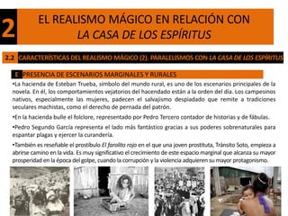 EL REALISMO MÁGICO EN RELACIÓN CON
2                  LA CASA DE LOS ESPÍRITUS
2.2 CARACTERÍSTICAS DEL REALISMO MÁGICO (2). PARALELISMOS CON LA CASA DE LOS ESPÍRITUS

   E PRESENCIA DE ESCENARIOS MARGINALES Y RURALES
  •La hacienda de Esteban Trueba, símbolo del mundo rural, es uno de los escenarios principales de la
  novela. En él, los comportamientos vejatorios del hacendado están a la orden del día. Los campesinos
  nativos, especialmente las mujeres, padecen el salvajismo despiadado que remite a tradiciones
  seculares machistas, como el derecho de pernada del patrón.
  •En la hacienda bulle el folclore, representado por Pedro Tercero contador de historias y de fábulas.
  •Pedro Segundo García representa el lado más fantástico gracias a sus poderes sobrenaturales para
  espantar plagas y ejercer la curandería.
  •También es reseñable el prostíbulo El farolito rojo en el que una joven prostituta, Tránsito Soto, empieza a
  abrirse camino en la vida. Es muy significativo el crecimiento de este espacio marginal que alcanza su mayor
  prosperidad en la época del golpe, cuando la corrupción y la violencia adquieren su mayor protagonismo.
 