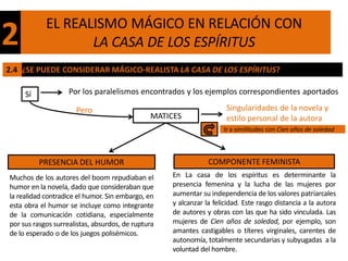EL REALISMO MÁGICO EN RELACIÓN CON
2                  LA CASA DE LOS ESPÍRITUS
2.4 ¿SE PUEDE CONSIDERAR MÁGICO-REALISTA LA CASA DE LOS ESPÍRITUS?

     Sí             Por los paralelismos encontrados y los ejemplos correspondientes aportados

                      Pero                                            Singularidades de la novela y
                                               MATICES                estilo personal de la autora
                                                                     Ir a similitudes con Cien años de soledad



          PRESENCIA DEL HUMOR                                   COMPONENTE FEMINISTA
Muchos de los autores del boom repudiaban el        En La casa de los espíritus es determinante la
humor en la novela, dado que consideraban que       presencia femenina y la lucha de las mujeres por
la realidad contradice el humor. Sin embargo, en    aumentar su independencia de los valores patriarcales
esta obra el humor se incluye como integrante       y alcanzar la felicidad. Este rasgo distancia a la autora
de la comunicación cotidiana, especialmente         de autores y obras con las que ha sido vinculada. Las
por sus rasgos surrealistas, absurdos, de ruptura   mujeres de Cien años de soledad, por ejemplo, son
de lo esperado o de los juegos polisémicos.         amantes castigables o títeres virginales, carentes de
                                                    autonomía, totalmente secundarias y subyugadas a la
                                                    voluntad del hombre.
 