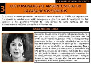 3.4. LOS PERSONAJES TRASUNTOS

        LOS PERSONAJES Y EL AMBIENTE SOCIAL EN
3               LA CASA DE LOS ESPÍRITUS
En la novela aparecen personajes que encuentran un referente en la vida real. Algunos son
reproducciones exactas, otros están inspirados en ellos. Esta serie de personajes con los
trasuntos y nos permiten vincular de forma directa la trama narrativa con los
acontecimientos históricos que se desarrollan en Chile
                                ISABEL ALLENDE = ALBA
                                 El personaje de Alba, con su larga carta motivadora del relato, no es
                                 otro que la propia autora, Isabel Allende. Esa misma carta, que
                                 remitió a su abuelo materno, es la que sirvió a la autora para indagar
                                 en su pasado familiar y la que acabó estimulándola para escribir La
                                 casa de los espíritus. Algunos de los personajes de la saga familiar
                                 también tiene su correlación: los abuelos maternos, Clara y
                                 Esteban. Sobre Clara decir que murió cuando la escritora era muy
                                 niña, por lo que muchas de las cosas que Isabel sabe de su abuela
                                 son cosas que le han contado y que cree que están exageradas. Pero
                                 esa abuela, inventada o no, le ha servido para la vida, la acompaña
                                 siempre en sus libros. En todos ellos hay algún personaje con
                                 algunos matices más o menos que se parecen a Clara.
 