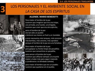 3.4. LOS PERSONAJES TRASUNTOS

    LOS PERSONAJES Y EL AMBIENTE SOCIAL EN
3           LA CASA DE LOS ESPÍRITUS
                ALLENDE. MARIO BENEDETTI
           Para matar al hombre de la paz
           tuvieron que imaginar que era una tropa,
           una armada, una hueste, una brigada,
           tuvieron que creer que era otro ejército,
           pero el hombre de la paz
           era tan sólo un pueblo
           y tenía en sus manos un fusil y un mandato
           y eran necesarios más tanques, más rencores
           más bombas, más aviones, más oprobios
           porque el hombre de la paz era una fortaleza
           Para matar al hombre de la paz
           para golpear su frente limpia de pesadillas
           tuvieron que convertirse en pesadilla,
           para vencer al hombre de la paz
           tuvieron que afiliarse siempre a la muerte
           matar y matar más para seguir matando
           y condenarse a la blindada soledad,
           para matar al hombre que era un pueblo
           tuvieron que quedarse sin el pueblo.
 