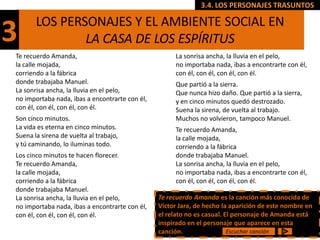 3.4. LOS PERSONAJES TRASUNTOS

       LOS PERSONAJES Y EL AMBIENTE SOCIAL EN
3              LA CASA DE LOS ESPÍRITUS
Te recuerdo Amanda,                                  La sonrisa ancha, la lluvia en el pelo,
la calle mojada,                                     no importaba nada, ibas a encontrarte con él,
corriendo a la fábrica                               con él, con él, con él, con él.
donde trabajaba Manuel.                              Que partió a la sierra.
La sonrisa ancha, la lluvia en el pelo,              Que nunca hizo daño. Que partió a la sierra,
no importaba nada, ibas a encontrarte con él,        y en cinco minutos quedó destrozado.
con él, con él, con él, con él.                      Suena la sirena, de vuelta al trabajo.
Son cinco minutos.                                   Muchos no volvieron, tampoco Manuel.
La vida es eterna en cinco minutos.                  Te recuerdo Amanda,
Suena la sirena de vuelta al trabajo,                la calle mojada,
y tú caminando, lo iluminas todo.                    corriendo a la fábrica
Los cinco minutos te hacen florecer.                 donde trabajaba Manuel.
Te recuerdo Amanda,                                  La sonrisa ancha, la lluvia en el pelo,
la calle mojada,                                     no importaba nada, ibas a encontrarte con él,
corriendo a la fábrica                               con él, con él, con él, con él.
donde trabajaba Manuel.
La sonrisa ancha, la lluvia en el pelo,         Te recuerdo Amanda es la canción más conocida de
no importaba nada, ibas a encontrarte con él,   Víctor Jara, de hecho la aparición de este nombre en
con él, con él, con él, con él.                 el relato no es casual. El personaje de Amanda está
                                                inspirado en el personaje que aparece en esta
                                                canción.                 Escuchar canción
 