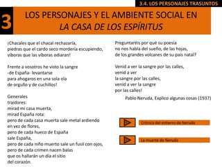 3.4. LOS PERSONAJES TRASUNTOS

        LOS PERSONAJES Y EL AMBIENTE SOCIAL EN
3               LA CASA DE LOS ESPÍRITUS
¡Chacales que el chacal rechazaría,                Preguntaréis por qué su poesía
piedras que el cardo seco mordería escupiendo,     no nos habla del sueño, de las hojas,
víboras que las víboras odiaran!                   de los grandes volcanes de su país natal?

Frente a vosotros he visto la sangre               Venid a ver la sangre por las calles,
-de España- levantarse                             venid a ver
para ahogaros en una sola ola                      la sangre por las calles,
de orgullo y de cuchillos!                         venid a ver la sangre
                                                   por las calles!
Generales                                               Pablo Neruda, Explico algunas cosas (1937)
traidores:
mirad mi casa muerta,
mirad España rota:
pero de cada casa muerta sale metal ardiendo                    Crónica del entierro de Neruda
en vez de flores,
pero de cada hueco de España
sale España,                                                    La muerte de Neruda
pero de cada niño muerto sale un fusil con ojos,
pero de cada crimen nacen balas
que os hallarán un día el sitio
del corazón.
 