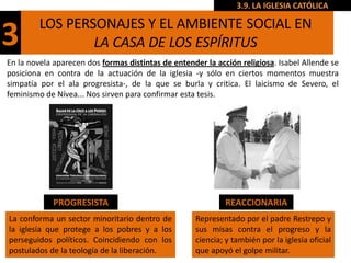 3.9. LA IGLESIA CATÓLICA

         LOS PERSONAJES Y EL AMBIENTE SOCIAL EN
3                LA CASA DE LOS ESPÍRITUS
En la novela aparecen dos formas distintas de entender la acción religiosa. Isabel Allende se
posiciona en contra de la actuación de la iglesia -y sólo en ciertos momentos muestra
simpatía por el ala progresista-, de la que se burla y critica. El laicismo de Severo, el
feminismo de Nívea... Nos sirven para confirmar esta tesis.




             PROGRESISTA                                     REACCIONARIA
La conforma un sector minoritario dentro de         Representado por el padre Restrepo y
la iglesia que protege a los pobres y a los         sus misas contra el progreso y la
perseguidos políticos. Coincidiendo con los         ciencia; y también por la iglesia oficial
postulados de la teología de la liberación.         que apoyó el golpe militar.
 