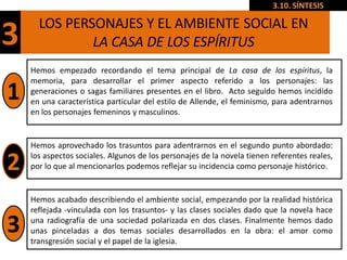 3.10. SÍNTESIS

      LOS PERSONAJES Y EL AMBIENTE SOCIAL EN
3             LA CASA DE LOS ESPÍRITUS
    Hemos empezado recordando el tema principal de La casa de los espíritus, la
    memoria, para desarrollar el primer aspecto referido a los personajes: las
1   generaciones o sagas familiares presentes en el libro. Acto seguido hemos incidido
    en una característica particular del estilo de Allende, el feminismo, para adentrarnos
    en los personajes femeninos y masculinos.


    Hemos aprovechado los trasuntos para adentrarnos en el segundo punto abordado:

2   los aspectos sociales. Algunos de los personajes de la novela tienen referentes reales,
    por lo que al mencionarlos podemos reflejar su incidencia como personaje histórico.


    Hemos acabado describiendo el ambiente social, empezando por la realidad histórica
    reflejada -vinculada con los trasuntos- y las clases sociales dado que la novela hace

3   una radiografía de una sociedad polarizada en dos clases. Finalmente hemos dado
    unas pinceladas a dos temas sociales desarrollados en la obra: el amor como
    transgresión social y el papel de la iglesia.
 
