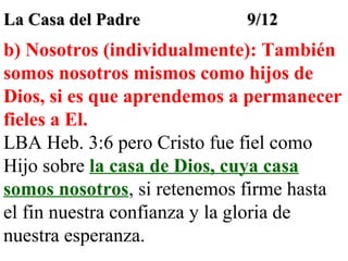 La Casa del Padre

9/12

b) Nosotros (individualmente): También
somos nosotros mismos como hijos de
Dios, si es que aprendemos a permanecer
fieles a El.
LBA Heb. 3:6 pero Cristo fue fiel como
Hijo sobre la casa de Dios, cuya casa
somos nosotros, si retenemos firme hasta
el fin nuestra confianza y la gloria de
nuestra esperanza.

 