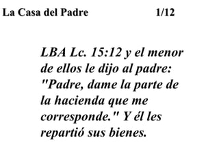 La Casa del Padre

1/12

LBA Lc. 15:12 y el menor
de ellos le dijo al padre:
"Padre, dame la parte de
la hacienda que me
corresponde." Y él les
repartió sus bienes.

 