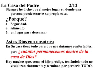 La Casa del Padre

2/12

Siempre he dicho que el mejor lugar en donde una
persona puede estar es su propia casa.

¿Porque?
1. Seguridad.
2. Alimento
3. un lugar para descansar

Así es Dios con nosotros:
En Su casa tiene todo para que nos sintamos confortables,
pero ¿cuántos

permanecemos dentro de la
casa de Dios?
Hay muchos que, como el hijo pródigo, teniéndolo todo no
visualizan claramente y terminan por perderlo TODO.

 