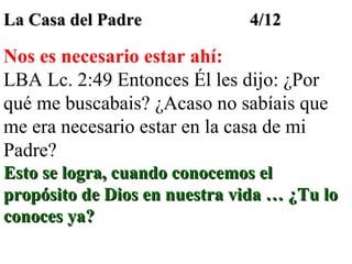La Casa del Padre

4/12

Nos es necesario estar ahí:
LBA Lc. 2:49 Entonces Él les dijo: ¿Por
qué me buscabais? ¿Acaso no sabíais que
me era necesario estar en la casa de mi
Padre?
Esto se logra, cuando conocemos el
propósito de Dios en nuestra vida … ¿Tu lo
conoces ya?

 