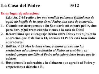 La Casa del Padre

5/12

Es un lugar de adoración:
LBA Jn. 2:16 y dijo a los que vendían palomas: Quitad esto de
aquí; no hagáis de la casa de mi Padre una casa de comercio.
1. Cuando nos acerquemos a Su Santuario no es para pedir, sino
para dar. ¿Qué traes cuando vienes a la casa de Dios?
2. Recordemos que el lenguaje eterno entre Dios y sus hijos es la
adoración que le demos a El, ademas El Padre esta buscando
adoradores:
3. R60 Jn. 4:23 Mas la hora viene, y ahora es, cuando los
verdaderos adoradores adorarán al Padre en espíritu y en
verdad; porque también el Padre tales adoradores busca que le
adoren.
4. Busquemos la adoración y la alabanza que agrada al Padre y
empecemos a dársela a El.

 