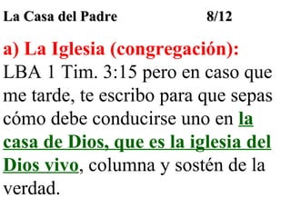 La Casa del Padre

8/12

a) La Iglesia (congregación):
LBA 1 Tim. 3:15 pero en caso que
me tarde, te escribo para que sepas
cómo debe conducirse uno en la
casa de Dios, que es la iglesia del
Dios vivo, columna y sostén de la
verdad.

 