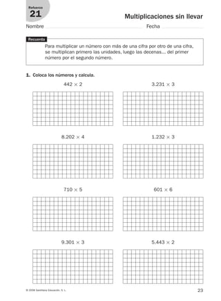 23© 2008 Santillana Educación, S. L.
Multiplicaciones sin llevar
Refuerzo
21
Nombre Fecha
Recuerda
Para multiplicar un número con más de una cifra por otro de una cifra,
se multiplican primero las unidades, luego las decenas... del primer
número por el segundo número.
1. Coloca los números y calcula.
442 ϫ 2 3.231 ϫ 3
8.202 ϫ 4 1.232 ϫ 3
710 ϫ 5 601 ϫ 6
9.301 ϫ 3 5.443 ϫ 2
912682 _ 0001-0072.qxd 13/2/08 12:18 Página 23
 