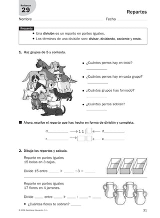 31© 2008 Santillana Educación, S. L.
Repartos
Refuerzo
29
Nombre Fecha
Recuerda
● Una división es un reparto en partes iguales.
● Los términos de una división son: divisor, dividendo, cociente y resto.
1. Haz grupos de 5 y contesta.
● ¿Cuántos perros hay en total?
● ¿Cuántos perros hay en cada grupo?
● ¿Cuántos grupos has formado?
● ¿Cuántos perros sobran?
2. Dibuja los repartos y calcula.
Reparte en partes iguales
15 bolas en 3 cajas.
Divide 15 entre ᭤ : 3 ϭ
Reparte en partes iguales
17 flores en 4 jarrones.
Divide entre ᭤ : ϭ
● ¿Cuántas flores te sobran?
■ Ahora, escribe el reparto que has hecho en forma de división y completa.
1 1d d
r c᭤
᭤ ᭣
᭣
912682 _ 0001-0072.qxd 30/1/08 10:56 Página 31
 