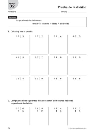 34 © 2008 Santillana Educación, S. L.
Prueba de la división
Refuerzo
32
Nombre Fecha
1 2 3 1 9 2 3 2 4 4 6 5
4 1 5 6 3 7 7 4 8 3 9 9
Recuerda
La prueba de la división es:
divisor ؋ cociente ؉ resto ‫؍‬ dividendo
1. Calcula y haz la prueba.
3 5 6
5 5
2 1 9
4 2
1 8 4
4 3
3 9 7
4 5
2. Comprueba si las siguientes divisiones están bien hechas haciendo
la prueba de la división.
2 7 4 5 5 9 4 8 6 3 3 6
912682 _ 0001-0072.qxd 30/1/08 10:57 Página 34
 