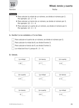 35© 2008 Santillana Educación, S. L.
Mitad, tercio y cuarto
Refuerzo
33
Nombre Fecha
1 8
Recuerda
● Para calcular la mitad de un número, se divide el número por 2.
Por ejemplo: 12 : 2 ϭ 6
● Para calcular un tercio de un número, se divide el número por 3.
Por ejemplo: 12 : 3 ϭ 4
● Para calcular un cuarto de un número, se divide el número por 4.
Por ejemplo: 12 : 4 ϭ 3
2. Calcula.
1. Escribe V, si es verdadero, o F, si es falso.
Para calcular el cuarto de un número, se divide el número por 2.
Para calcular la mitad de 8, se divide 8 entre 3.
Para calcular el tercio de 9, se divide 9 entre 3.
La mitad de 8 es 4, porque 8 : 2 ϭ 4.
La mitad
2 7
Un tercio
1 6
Un cuarto
2 4
Un cuarto
1 4
La mitad
1 5
Un tercio
6
Un tercio
3 6
Un cuarto
1 6
La mitad
912682 _ 0001-0072.qxd 30/1/08 10:57 Página 35
 