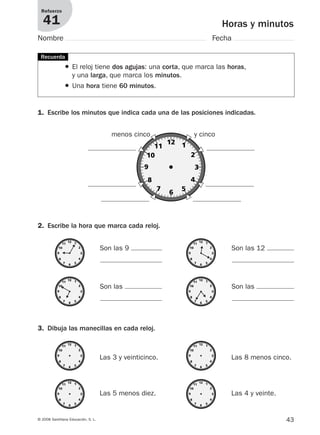43© 2008 Santillana Educación, S. L.
Horas y minutos
Refuerzo
41
Nombre Fecha
● El reloj tiene dos agujas: una corta, que marca las horas,
y una larga, que marca los minutos.
● Una hora tiene 60 minutos.
1. Escribe los minutos que indica cada una de las posiciones indicadas.
2. Escribe la hora que marca cada reloj.
Recuerda
menos cinco y cinco
Son las 9
Son las
Son las 12
Son las
3. Dibuja las manecillas en cada reloj.
Las 3 y veinticinco.
Las 5 menos diez.
Las 8 menos cinco.
Las 4 y veinte.
912682 _ 0001-0072.qxd 30/1/08 10:57 Página 43
 
