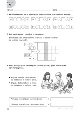 58 © 2008 Santillana Educación, S. L.
Ampliación
9
Nombre Fecha
1. Escribe el número por el que hay que dividir para que dé el resultado indicado.
6 : ϭ 3 12 : ϭ 4 28 : ϭ 4
36 : ϭ 6 54 : ϭ 9 72 : ϭ 8
2. Haz las divisiones y completa el crucigrama.
Si lo haces bien, en la columna coloreada te saldrá el nombre
de un árbol muy llorón.
21 : 7
32 : 8
81 : 9
30 : 6
28 : 4
3. Lee y averigua quién tiene el puzle con más piezas y quién tiene el puzle
con menos piezas.
Niño que tiene el puzle con más piezas ᭤
Niño que tiene el puzle con menos piezas ᭤
● El puzle de Hugo tiene la mitad
de piezas que el puzle de Silvia.
● El puzle de Laura tiene la mitad
de piezas que el puzle de Hugo.
912682 _ 0001-0072.qxd 30/1/08 10:57 Página 58
 