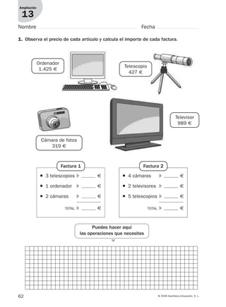 62 © 2008 Santillana Educación, S. L.
1. Observa el precio de cada artículo y calcula el importe de cada factura.
Ampliación
13
Nombre Fecha
Ordenador
1.425 €
Cámara de fotos
319 €
Telescopio
427 €
Televisor
989 €
● 3 telescopios ᭤ €
● 1 ordenador ᭤ €
● 2 cámaras ᭤ €
TOTAL ᭤ €
Factura 1
● 4 cámaras ᭤ €
● 2 televisores ᭤ €
● 5 telescopios ᭤ €
TOTAL ᭤ €
Factura 2
Puedes hacer aquí
las operaciones que necesites
᭤
912682 _ 0001-0072.qxd 30/1/08 10:57 Página 62
 