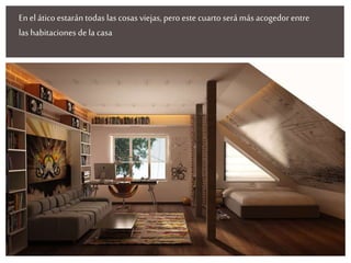 En el ático estarán todas las cosas viejas, pero este cuarto será más acogedorentre
las habitaciones de la casa
 