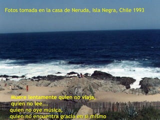 . Muere lentamente quien no viaja, quien no lee... quien no oye música,  quien no encuentra gracia en sí mismo Fotos tomada en la casa de Neruda, Isla Negra, Chile 1993 