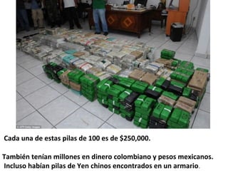  Cada una de estas pilas de 100 es de $250,000. 
También tenían millones en dinero colombiano y pesos mexicanos.  
 Incluso habían pilas de Yen chinos encontrados en un armario.
 