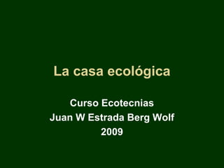 La casa ecológica

   Curso Ecotecnias
Juan W Estrada Berg Wolf
         2009
 