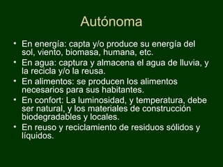 Autónoma
• En energía: capta y/o produce su energía del
  sol, viento, biomasa, humana, etc.
• En agua: captura y almacena el agua de lluvia, y
  la recicla y/o la reusa.
• En alimentos: se producen los alimentos
  necesarios para sus habitantes.
• En confort: La luminosidad, y temperatura, debe
  ser natural, y los materiales de construcción
  biodegradables y locales.
• En reuso y reciclamiento de residuos sólidos y
  líquidos.
 