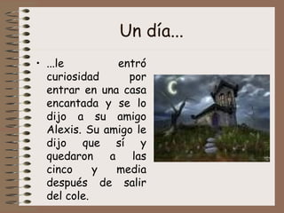 Un día... ...le entró curiosidad por entrar en una casa encantada y se lo dijo a su amigo Alexis. Su amigo le dijo que sí y quedaron a las cinco y media después de salir del cole.  