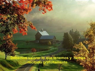 Debemos valorar lo que tenemos y hemos
recibido gratuitamente.
 