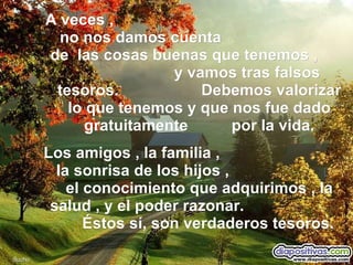 A veces ,  no nos damos cuenta  de  las cosas buenas que tenemos ,  y vamos tras falsos tesoros.  Debemos valorizar lo que tenemos y que nos fue dado gratuitamente  por la vida. Los amigos , la familia ,  la sonrisa de los hijos ,  el conocimiento que adquirimos , la salud , y el poder razonar.  Éstos sí, son verdaderos tesoros. Sucho 