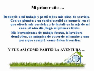 Renuncié a mi trabajo y perdí todos mis años de servicio. Con un plumón y un cartón escribí un anuncio, en el que ofrecía mis servicios y lo instalé en la reja de mi casa. Al otro día, llegó mi primer cliente.  Mis herramientas de trabajo fueron, la lavadora doméstica, un máquina de coser de mi madre y una pesa que compré, como única inversión. Y FUE ASÍ COMO PARTIÓ LA AVENTURA … Mi primer año … 