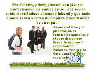 Mis clientes, principalmente son jóvenes profesionales, de ambos sexos, que recién están insertándose al mundo laboral y que nada o poco saben a cerca de limpieza y mantención de su ropa … Además, el lavar y el planchar, no es entretenido para ellos y el poco tiempo que tienen, lo dedican al esparcimiento. Entonces, vienen a La Casa y aquí les estoy esperando. 