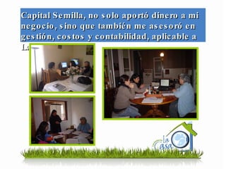 Capital Semilla, no solo aportó dinero a mi negocio, sino que también me asesoró en gestión, costos y contabilidad, aplicable a La Casa … 