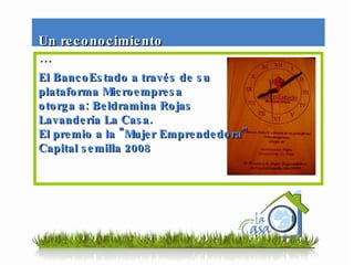 El BancoEstado a través de su  plataforma Microempresa otorga a: Beldramina Rojas Lavandería La Casa. El premio a la "Mujer Emprendedora" Capital semilla 2008  Un reconocimiento … 