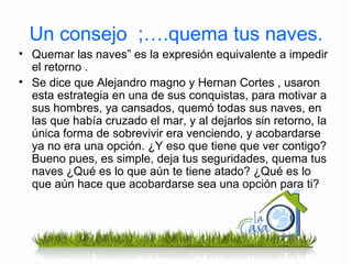 Un consejo  ;….quema tus naves. Quemar las naves” es la expresión equivalente a impedir el retorno . Se dice que Alejandro magno y Hernan Cortes , usaron esta estrategia en una de sus conquistas, para motivar a sus hombres, ya cansados, quemó todas sus naves, en las que había cruzado el mar, y al dejarlos sin retorno, la única forma de sobrevivir era venciendo, y acobardarse ya no era una opción. ¿Y eso que tiene que ver contigo? Bueno pues, es simple, deja tus seguridades, quema tus naves ¿Qué es lo que aún te tiene atado? ¿Qué es lo que aún hace que acobardarse sea una opción para ti? 