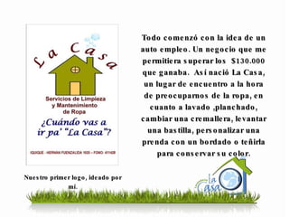 Todo comenzó con la idea de un auto empleo. Un negocio que me permitiera superar los  $130.000 que ganaba.  Así nació La Casa, un lugar de encuentro a la hora de preocuparnos de la ropa, en cuanto a lavado ,planchado, cambiar una cremallera, levantar una bastilla, personalizar una prenda con un bordado o teñirla para conservar su color. Nuestro primer logo, ideado por mí. 