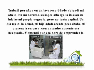 Trabajé por años en un lavaseco dónde aprendí mi oficio. En mi corazón siempre alberge la ilusión de iniciar mi propio negocio, pero no tenía capital. Un día recibí la señal, mi hijo adolescente necesitaba mi presencia en casa, con un padre ausente era necesario. Y entendí que era hora de emprender la aventura … 
