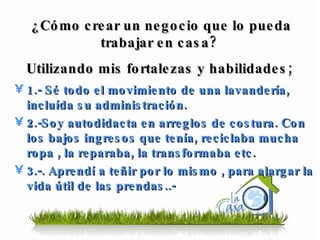 1.- Sé todo el movimiento de una lavandería, incluída su administración. 2.-Soy autodidacta en arreglos de costura. Con los bajos ingresos que tenía, reciclaba mucha ropa , la reparaba, la transformaba etc. 3.-. Aprendí a teñir por lo mismo , para alargar la vida útil de las prendas..-  ¿Cómo crear un negocio que lo pueda trabajar en casa?  Utilizando mis fortalezas y habilidades;  