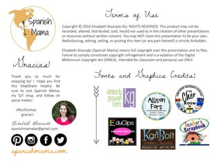 Copyright © 2016 Elisabeth Alvarado ALL RIGHTS RESERVED. This product may not be
recorded, altered, distributed, sold, resold nor used to in the creation of other presentations
or resources without written consent. You may NOT claim this presentation to be your own.
Redistibuting, editing, selling, or posting this item (or any part thereof) is strictly forbidden.
Elisabeth Alvarado (Spanish Mama) retains full copyright over this presentation and its files.
Failure to comply constitutes copyright infringement and is a violation of the Digital
Millennium Copyright Act (DMCA). Intended for classroom and personal use ONLY.
Terms of Use
Thank you so much for
stopping by! I hope you find
this SlideShare helpful. Be
sure to visit Spanish Mama,
my TpT shop, and follow on
social media!
¡Muchísimas
gracias!
Elisabeth Alvarado
spanishmamatpt@gmail.com
¡Gracias!
Fonts and Graphics Credits:
spanishmama.com
 